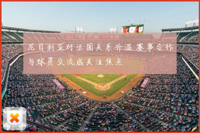 尼日利亚对法国关系升温 赛事合作与球员交流成关注焦点
